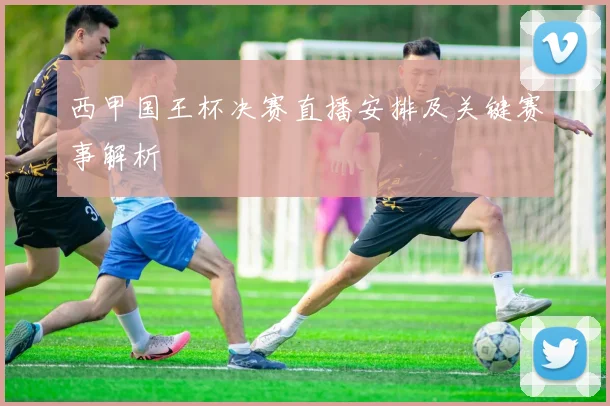 西甲国王杯决赛直播安排及关键赛事解析