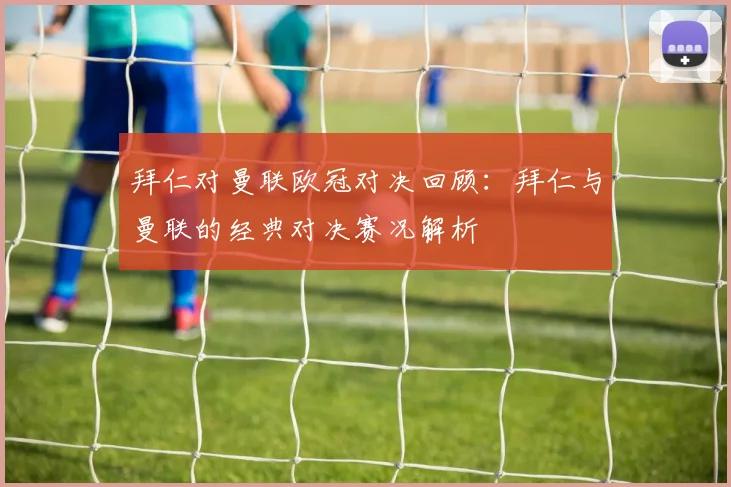 拜仁对曼联欧冠对决回顾：拜仁与曼联的经典对决赛况解析