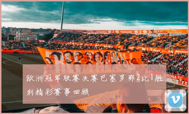 欧洲冠军联赛决赛巴塞罗那2比1胜利精彩赛事回顾