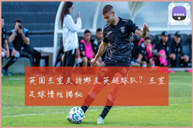 英国王室支持哪支英超球队？王室足球情结揭秘